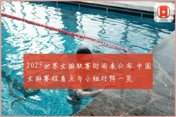 2025世界女排联赛时间表公布 中国女排赛程看点与小组对阵一览
