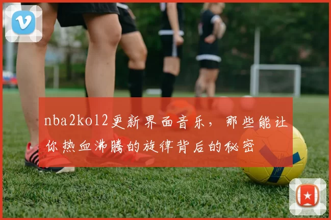 nba2kol2更新界面音乐,那些能让你热血沸腾的旋律背后的秘密