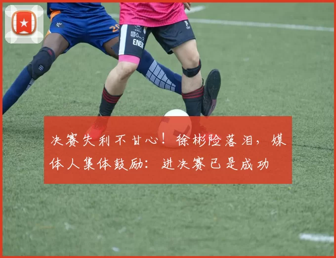 决赛失利不甘心！徐彬险落泪，媒体人集体鼓励：进决赛已是成功