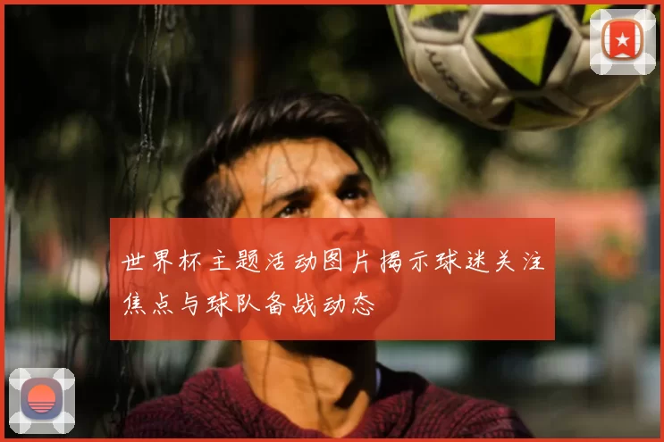 世界杯主题活动图片揭示球迷关注焦点与球队备战动态