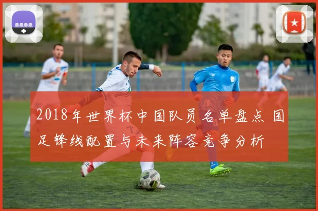 2018年世界杯中国队员名单盘点 国足锋线配置与未来阵容竞争分析