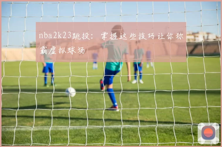 nba2k23跳投：掌握这些技巧让你称霸虚拟球场