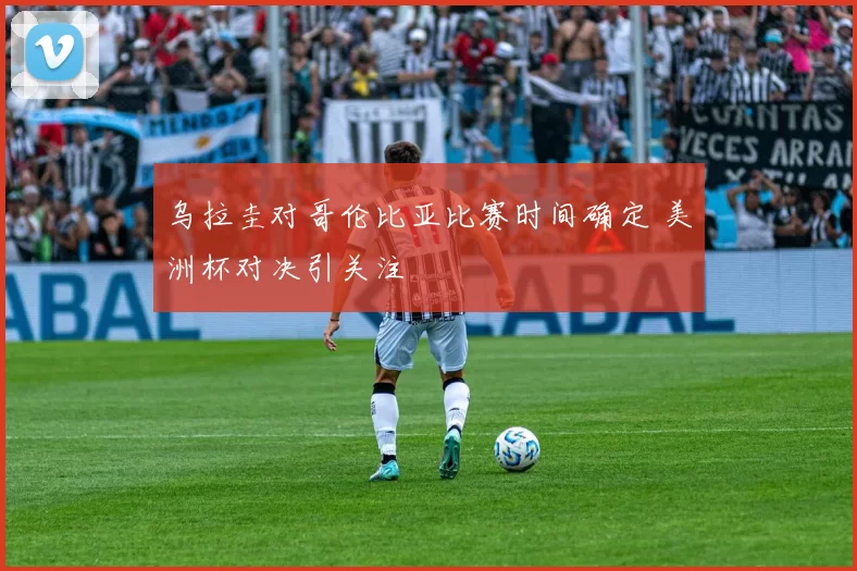 乌拉圭对哥伦比亚比赛时间确定 美洲杯对决引关注