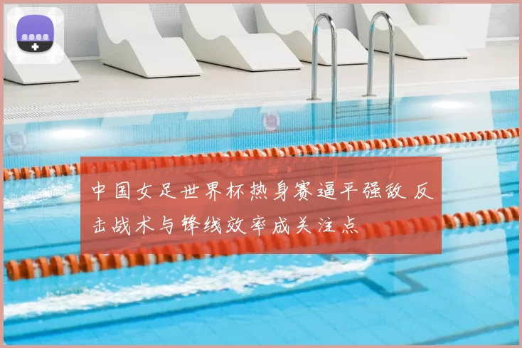 中国女足世界杯热身赛逼平强敌 反击战术与锋线效率成关注点