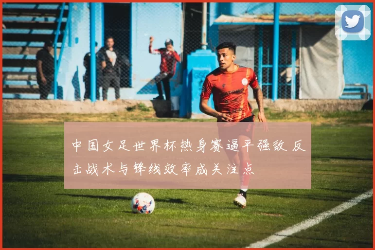 中国女足世界杯热身赛逼平强敌 反击战术与锋线效率成关注点