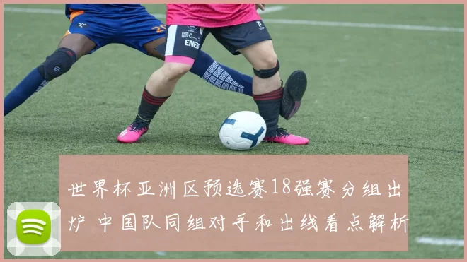 世界杯亚洲区预选赛18强赛分组出炉 中国队同组对手和出线看点解析