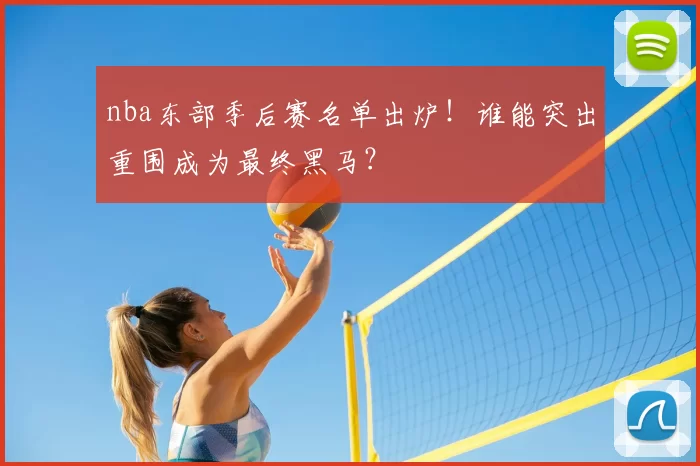 nba东部季后赛名单出炉！谁能突出重围成为最终黑马？