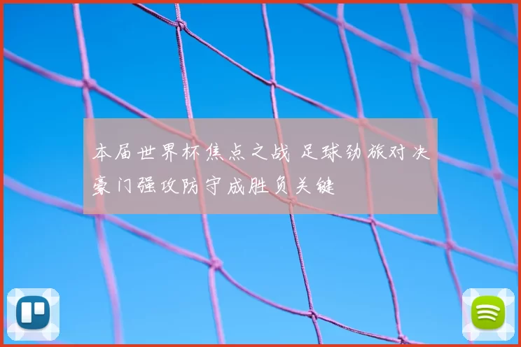 本届世界杯焦点之战 足球劲旅对决豪门强攻防守成胜负关键