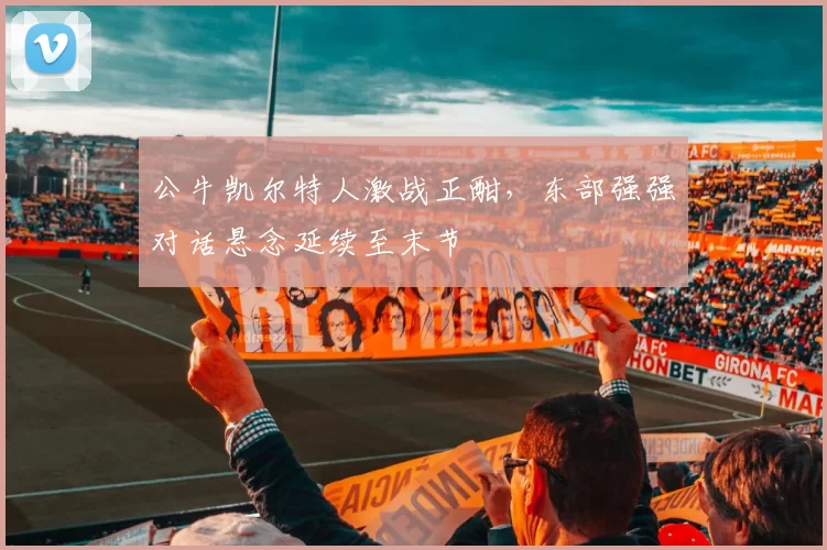 公牛凯尔特人激战正酣，东部强强对话悬念延续至末节