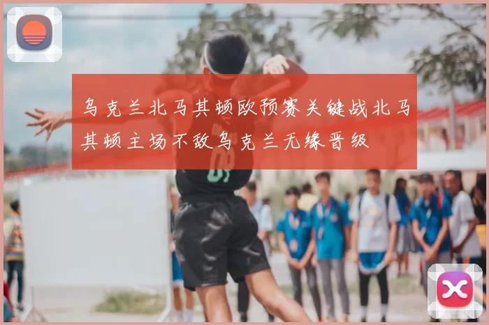乌克兰北马其顿欧预赛关键战北马其顿主场不敌乌克兰无缘晋级