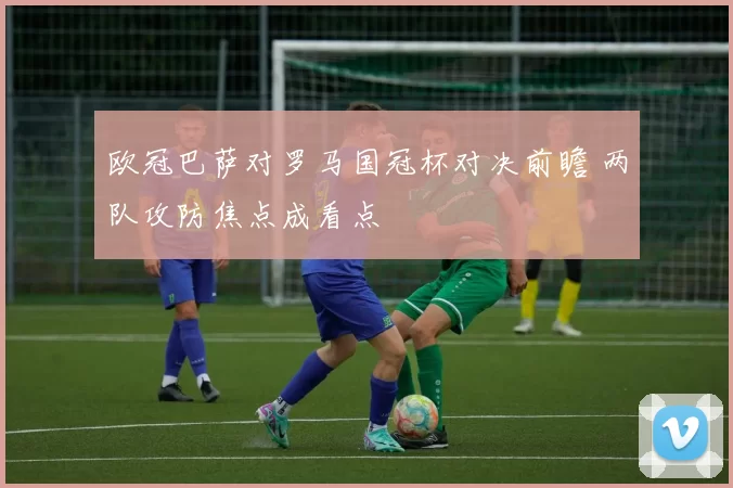 欧冠巴萨对罗马国冠杯对决前瞻 两队攻防焦点成看点