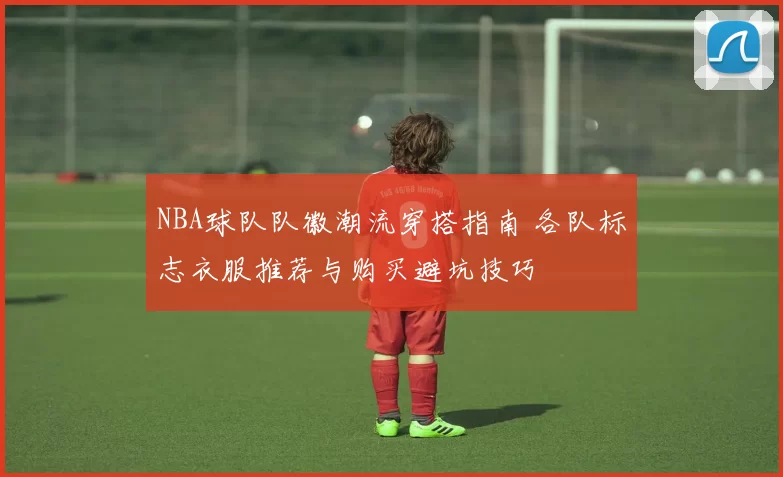 NBA球队队徽潮流穿搭指南 各队标志衣服推荐与购买避坑技巧