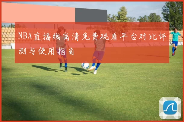 NBA直播线高清免费观看平台对比评测与使用指南