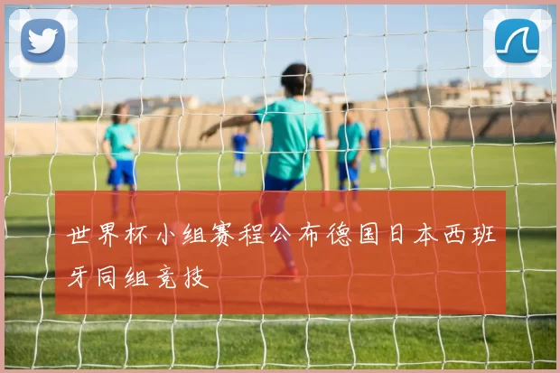 世界杯小组赛程公布德国日本西班牙同组竞技