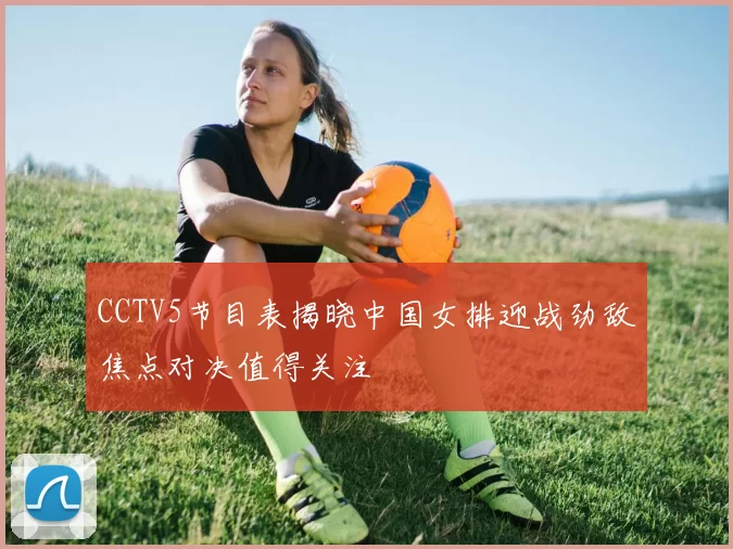 CCTV5节目表揭晓中国女排迎战劲敌焦点对决值得关注