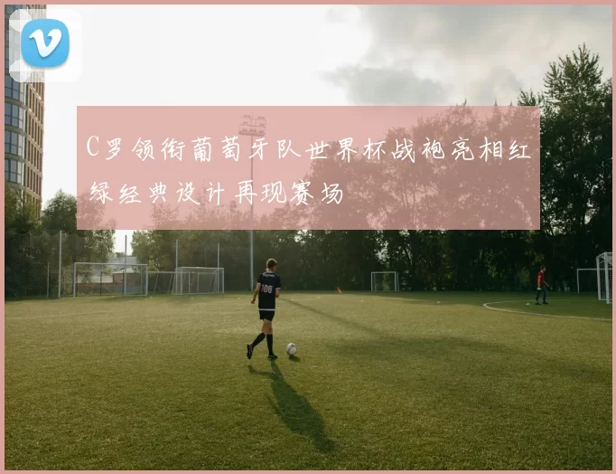 C罗领衔葡萄牙队世界杯战袍亮相红绿经典设计再现赛场