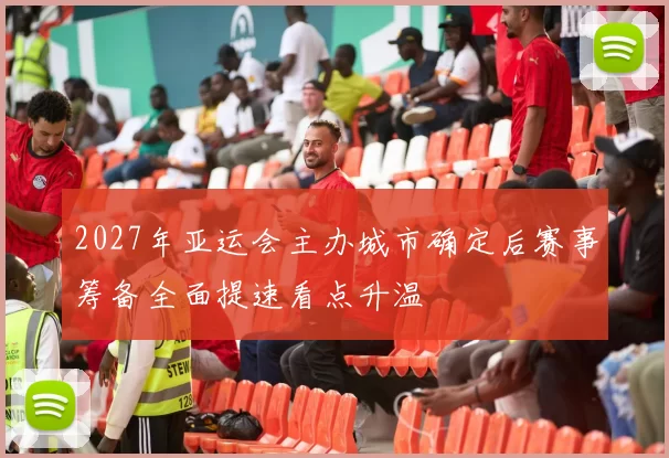 2027年亚运会主办城市确定后赛事筹备全面提速看点升温
