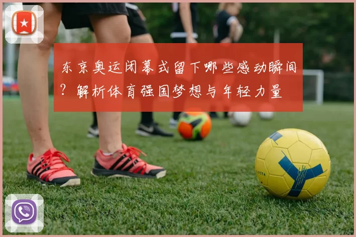 东京奥运闭幕式留下哪些感动瞬间？解析体育强国梦想与年轻力量