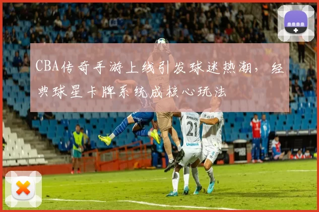 CBA传奇手游上线引发球迷热潮，经典球星卡牌系统成核心玩法