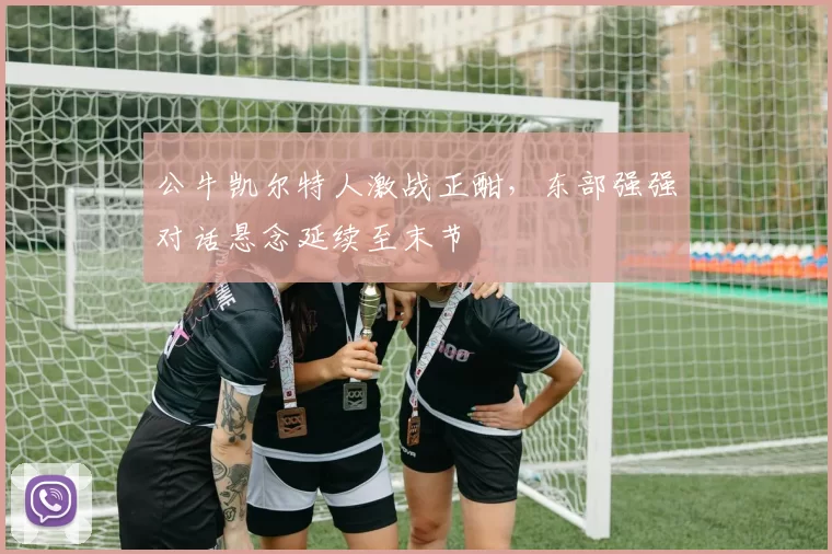 公牛凯尔特人激战正酣，东部强强对话悬念延续至末节