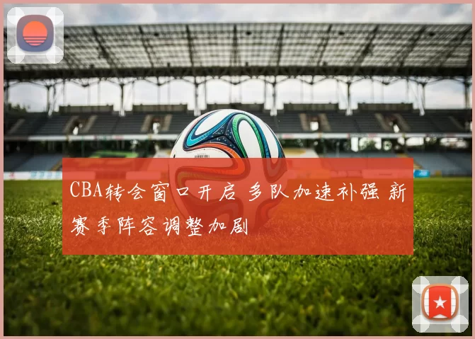 CBA转会窗口开启 多队加速补强 新赛季阵容调整加剧