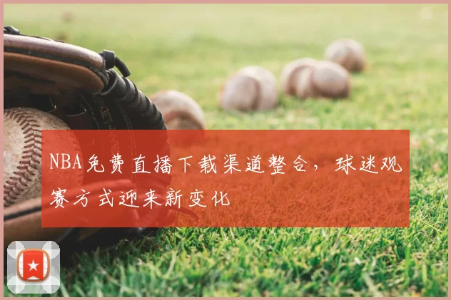 NBA免费直播下载渠道整合，球迷观赛方式迎来新变化