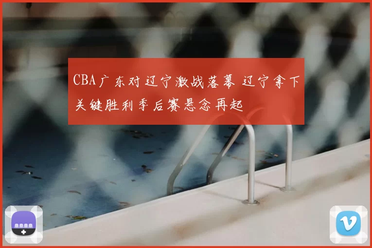 CBA广东对辽宁激战落幕 辽宁拿下关键胜利季后赛悬念再起