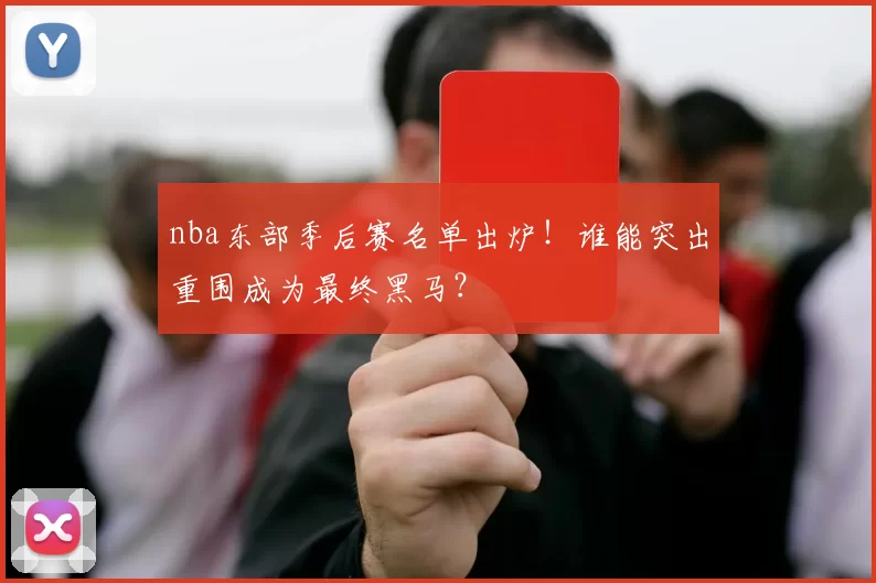 nba东部季后赛名单出炉！谁能突出重围成为最终黑马？