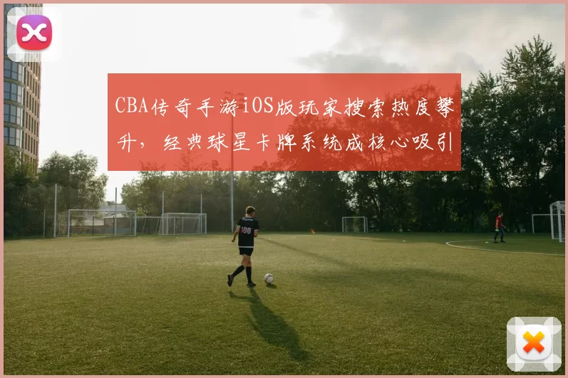 CBA传奇手游iOS版玩家搜索热度攀升，经典球星卡牌系统成核心吸引力