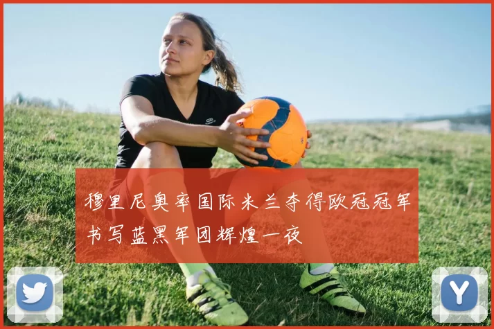 穆里尼奥率国际米兰夺得欧冠冠军书写蓝黑军团辉煌一夜