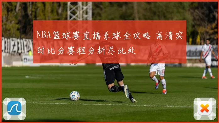 NBA篮球赛直播乐球全攻略 高清实时比分赛程分析尽此处