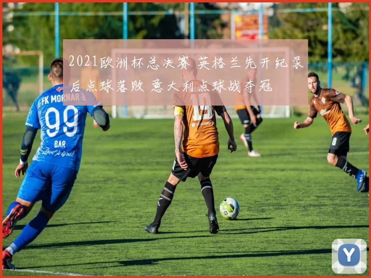 2021欧洲杯总决赛 英格兰先开纪录后点球落败 意大利点球战夺冠