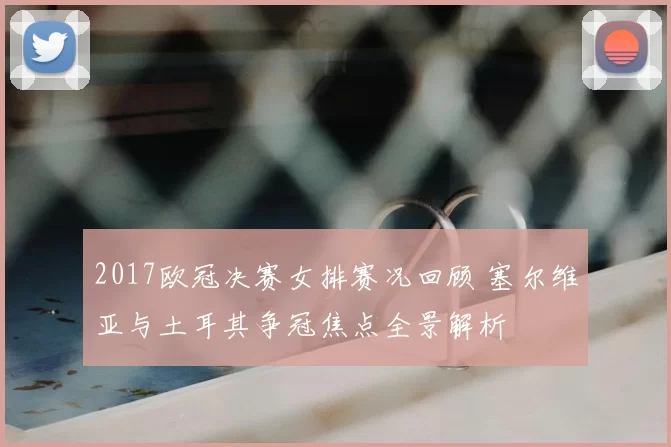 2017欧冠决赛女排赛况回顾 塞尔维亚与土耳其争冠焦点全景解析
