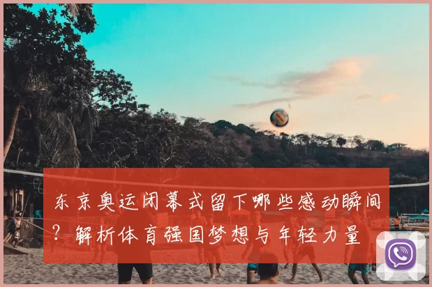 东京奥运闭幕式留下哪些感动瞬间？解析体育强国梦想与年轻力量