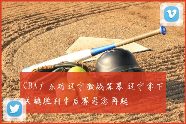CBA广东对辽宁激战落幕 辽宁拿下关键胜利季后赛悬念再起