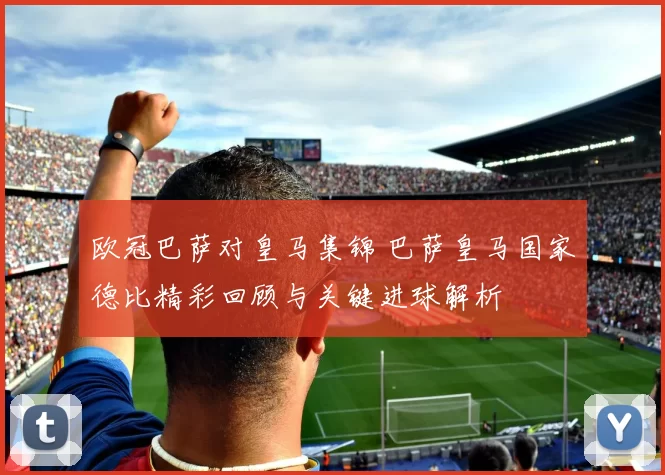 欧冠巴萨对皇马集锦 巴萨皇马国家德比精彩回顾与关键进球解析