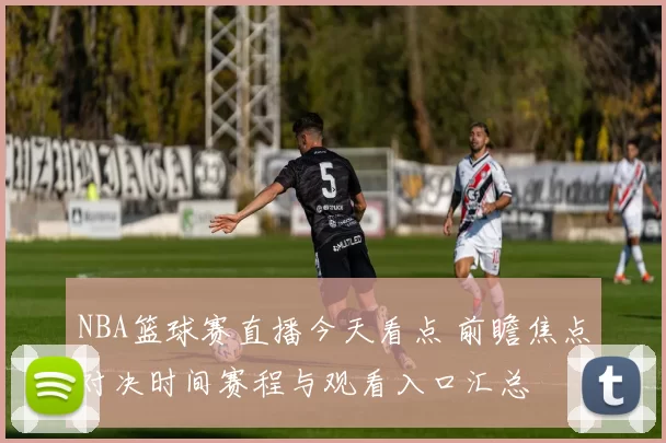 NBA篮球赛直播今天看点 前瞻焦点对决时间赛程与观看入口汇总