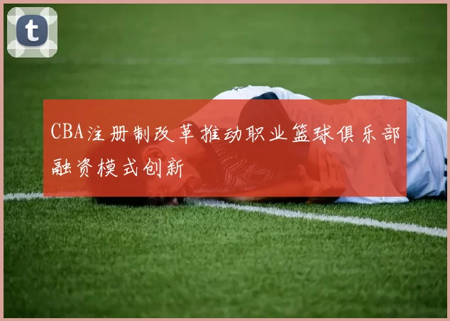 CBA注册制改革推动职业篮球俱乐部融资模式创新