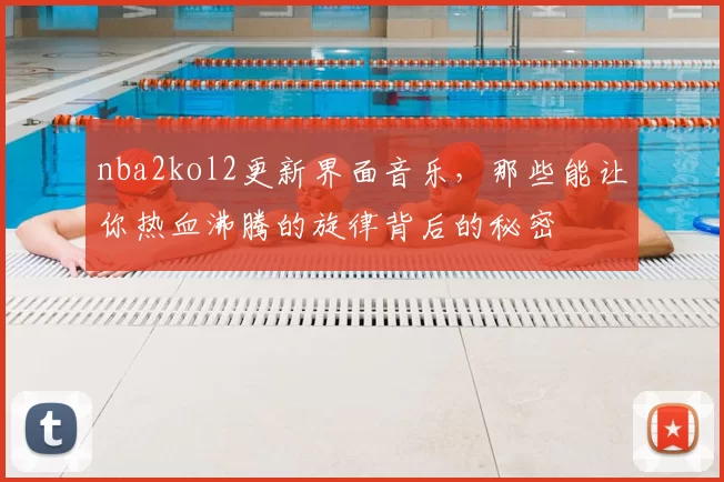 nba2kol2更新界面音乐，那些能让你热血沸腾的旋律背后的秘密