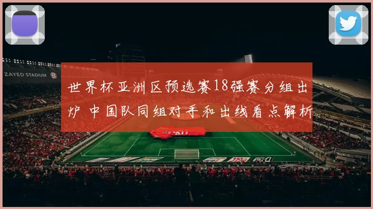 世界杯亚洲区预选赛18强赛分组出炉 中国队同组对手和出线看点解析