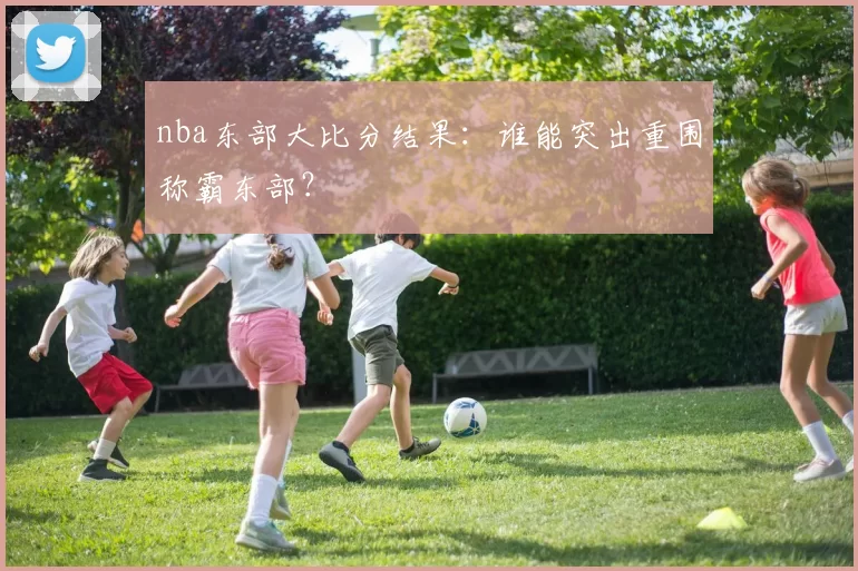 nba东部大比分结果：谁能突出重围称霸东部？