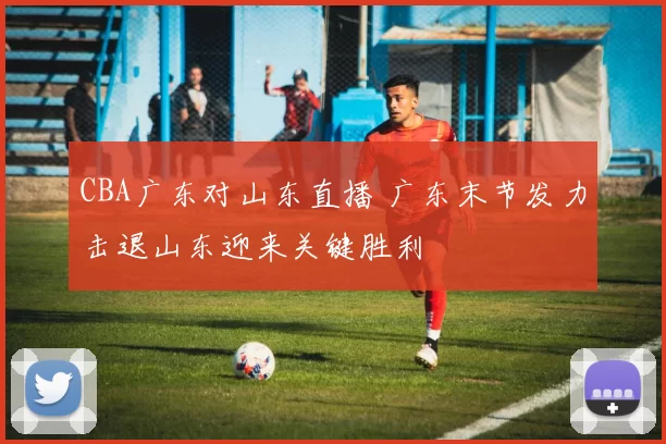CBA广东对山东直播 广东末节发力击退山东迎来关键胜利