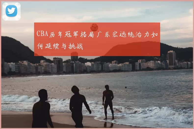 CBA历年冠军格局广东宏远统治力如何延续与挑战