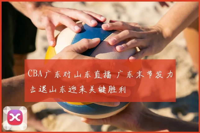 CBA广东对山东直播 广东末节发力击退山东迎来关键胜利