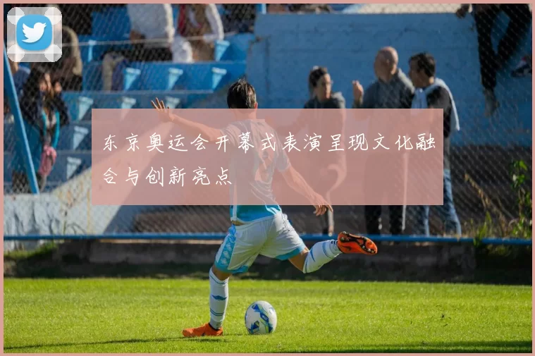 东京奥运会开幕式表演呈现文化融合与创新亮点