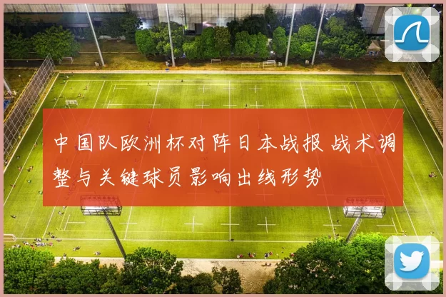 中国队欧洲杯对阵日本战报 战术调整与关键球员影响出线形势
