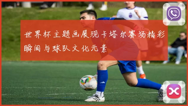 世界杯主题画展现卡塔尔赛场精彩瞬间与球队文化元素