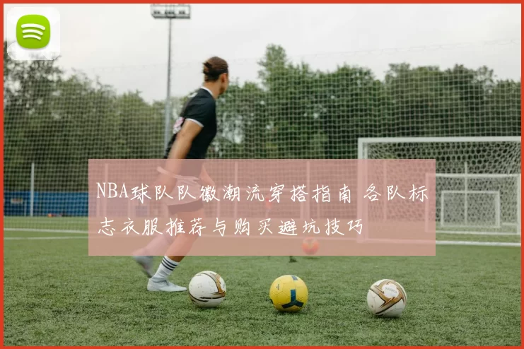 NBA球队队徽潮流穿搭指南 各队标志衣服推荐与购买避坑技巧