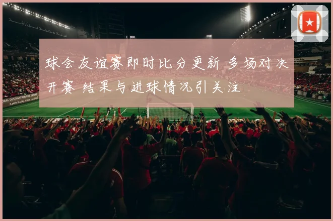 球会友谊赛即时比分更新 多场对决开赛 结果与进球情况引关注