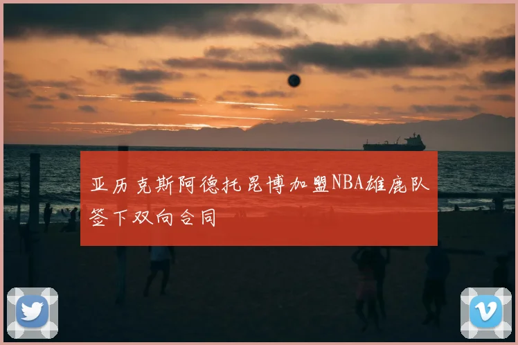亚历克斯阿德托昆博加盟NBA雄鹿队签下双向合同